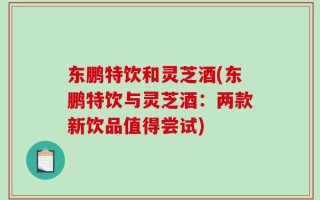 东鹏特饮和灵芝酒(东鹏特饮与灵芝酒：两款新饮品值得尝试)