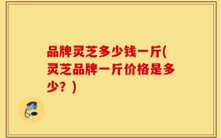 品牌灵芝多少钱一斤(灵芝品牌一斤价格是多少？)