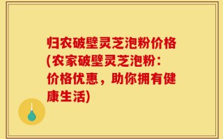 归农破壁灵芝泡粉价格(农家破壁灵芝泡粉：价格优惠，助你拥有健康生活)