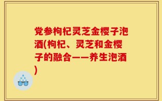 党参枸杞灵芝金樱子泡酒(枸杞、灵芝和金樱子的融合——养生泡酒)