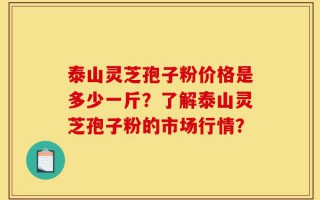 泰山灵芝孢子粉价格是多少一斤？了解泰山灵芝孢子粉的市场行情？