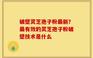 破壁灵芝孢子粉最新？最有效的灵芝孢子粉破壁技术是什么