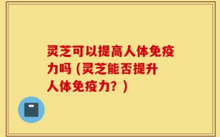 灵芝可以提高人体免疫力吗 (灵芝能否提升人体免疫力？)