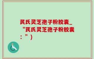 芪氏灵芝孢子粉胶囊_“芪氏灵芝孢子粉胶囊：”)