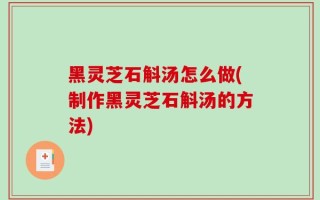 黑灵芝石斛汤怎么做(制作黑灵芝石斛汤的方法)