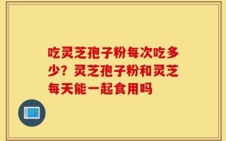 吃灵芝孢子粉每次吃多少？灵芝孢子粉和灵芝每天能一起食用吗
