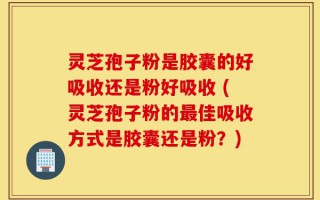 灵芝孢子粉是胶囊的好吸收还是粉好吸收 (灵芝孢子粉的最佳吸收方式是胶囊还是粉？)