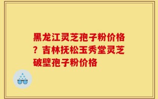 黑龙江灵芝孢子粉价格？吉林抚松玉秀堂灵芝破壁孢子粉价格