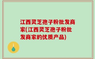 江西灵芝孢子粉批发商家(江西灵芝孢子粉批发商家的优质产品)