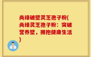 尚绿破壁灵芝孢子粉(尚绿灵芝孢子粉：突破营养壁，拥抱健康生活)
