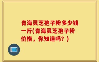 青海灵芝孢子粉多少钱一斤(青海灵芝孢子粉价格，你知道吗？)