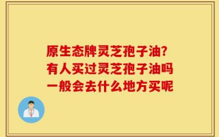 原生态牌灵芝孢子油？有人买过灵芝孢子油吗一般会去什么地方买呢