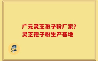 广元灵芝孢子粉厂家？灵芝孢子粉生产基地