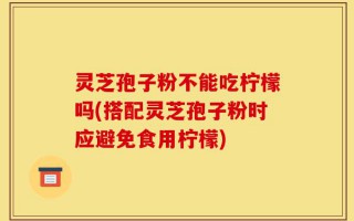 灵芝孢子粉不能吃柠檬吗(搭配灵芝孢子粉时应避免食用柠檬)