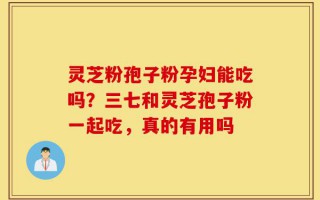 灵芝粉孢子粉孕妇能吃吗？三七和灵芝孢子粉一起吃，真的有用吗