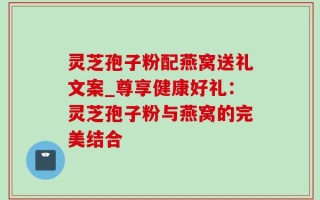灵芝孢子粉配燕窝送礼文案_尊享健康好礼：灵芝孢子粉与燕窝的完美结合