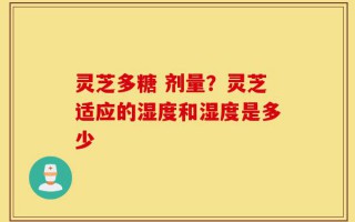 灵芝多糖 剂量？灵芝适应的湿度和湿度是多少