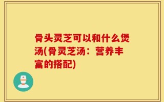 骨头灵芝可以和什么煲汤(骨灵芝汤：营养丰富的搭配)