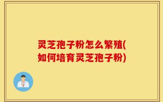 灵芝孢子粉怎么繁殖(如何培育灵芝孢子粉)