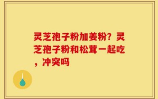 灵芝孢子粉加姜粉？灵芝孢子粉和松茸一起吃，冲突吗