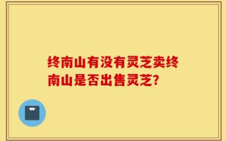 终南山有没有灵芝卖终南山是否出售灵芝？