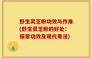 野生灵芝粉功效与作用(野生灵芝粉的好处：探索功效及现代用法)