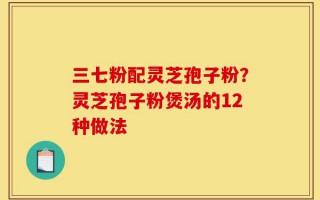 三七粉配灵芝孢子粉？灵芝孢子粉煲汤的12种做法