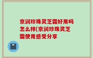 京润珍珠灵芝霜好用吗怎么样(京润珍珠灵芝霜使用感受分享