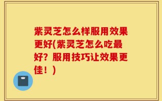 紫灵芝怎么样服用效果更好(紫灵芝怎么吃最好？服用技巧让效果更佳！)