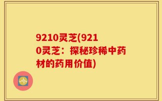 9210灵芝(9210灵芝：探秘珍稀中药材的药用价值)