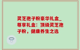 灵芝孢子粉豪华礼盒_尊享礼盒：顶级灵芝孢子粉，健康养生之选
