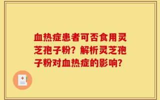血热症患者可否食用灵芝孢子粉？解析灵芝孢子粉对血热症的影响？
