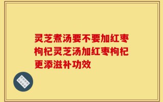 灵芝煮汤要不要加红枣枸杞灵芝汤加红枣枸杞更添滋补功效