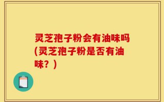 灵芝孢子粉会有油味吗(灵芝孢子粉是否有油味？)