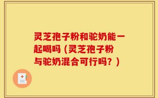 灵芝孢子粉和驼奶能一起喝吗 (灵芝孢子粉与驼奶混合可行吗？)