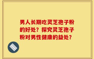 男人长期吃灵芝孢子粉的好处？探究灵芝孢子粉对男性健康的益处？