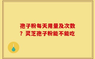 孢子粉每天用量及次数？灵芝孢子粉能不能吃