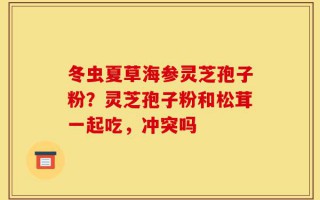 冬虫夏草海参灵芝孢子粉？灵芝孢子粉和松茸一起吃，冲突吗