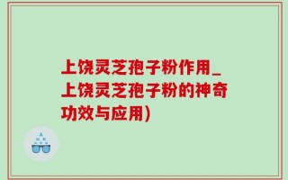 上饶灵芝孢子粉作用_上饶灵芝孢子粉的神奇功效与应用)