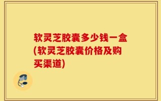 软灵芝胶囊多少钱一盒(软灵芝胶囊价格及购买渠道)