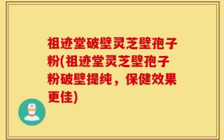 祖迹堂破壁灵芝壁孢子粉(祖迹堂灵芝壁孢子粉破壁提纯，保健效果更佳)