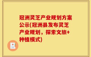 冠洲灵芝产业规划方案公示(冠洲县发布灵芝产业规划，探索文旅+种植模式)