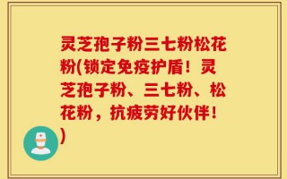灵芝孢子粉三七粉松花粉(锁定免疫护盾！灵芝孢子粉、三七粉、松花粉，抗疲劳好伙伴！)