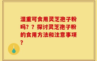 湿重可食用灵芝孢子粉吗？？探讨灵芝孢子粉的食用方法和注意事项？