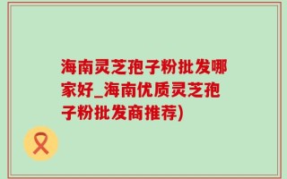 海南灵芝孢子粉批发哪家好_海南优质灵芝孢子粉批发商推荐)