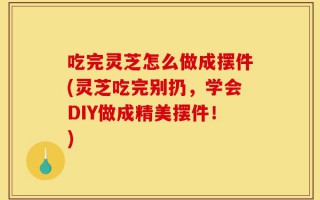 吃完灵芝怎么做成摆件(灵芝吃完别扔，学会DIY做成精美摆件！)