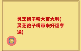 灵芝孢子粉大吉大利(灵芝孢子粉带来好运亨通)