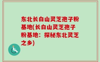 东北长白山灵芝孢子粉基地(长白山灵芝孢子粉基地：探秘东北灵芝之乡)