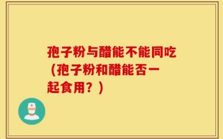 孢子粉与醋能不能同吃 (孢子粉和醋能否一起食用？)