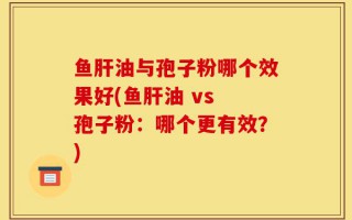 鱼肝油与孢子粉哪个效果好(鱼肝油 vs 孢子粉：哪个更有效？)